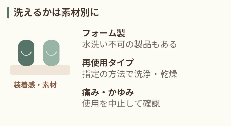 洗えるかは素材別に。フォーム製:水洗い不可の製品もある。再使用タイプ:指定の方法で洗浄・乾燥。痛み・かゆみ:使用を中止して確認
